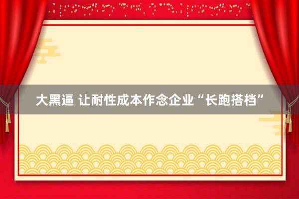 大黑逼 让耐性成本作念企业“长跑搭档”
