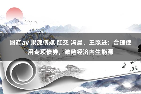 國產av 果凍傳媒 肛交 冯晨、王照进：合理使用专项债券，激勉经济内生能源