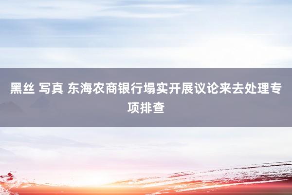黑丝 写真 东海农商银行塌实开展议论来去处理专项排查