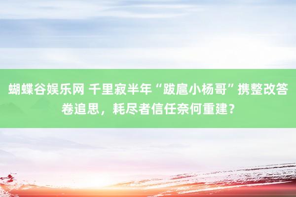 蝴蝶谷娱乐网 千里寂半年“跋扈小杨哥”携整改答卷追思，耗尽者信任奈何重建？