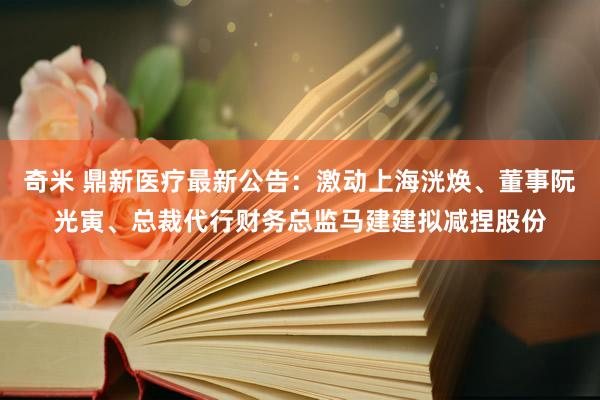 奇米 鼎新医疗最新公告：激动上海洸焕、董事阮光寅、总裁代行财务总监马建建拟减捏股份