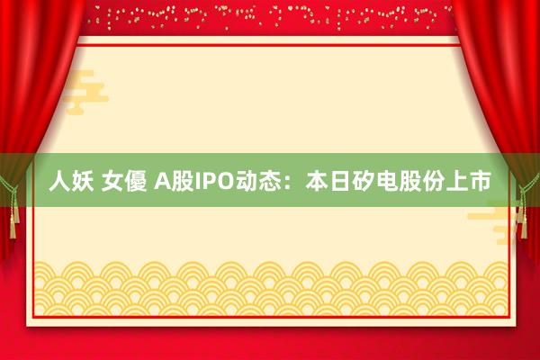 人妖 女優 A股IPO动态：本日矽电股份上市