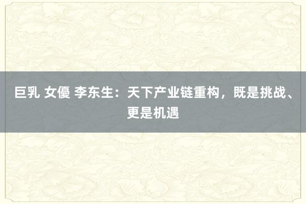 巨乳 女優 李东生：天下产业链重构，既是挑战、更是机遇