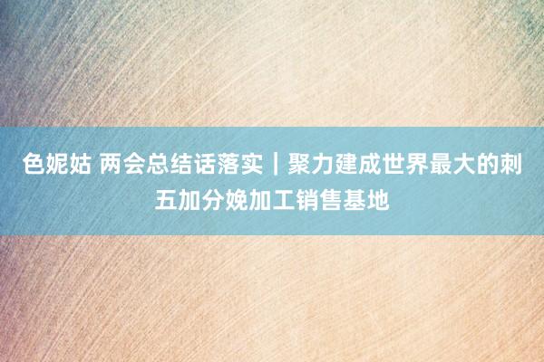 色妮姑 两会总结话落实｜聚力建成世界最大的刺五加分娩加工销售基地