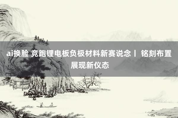ai换脸 竞跑锂电板负极材料新赛说念丨 铭刻布置 展现新仪态