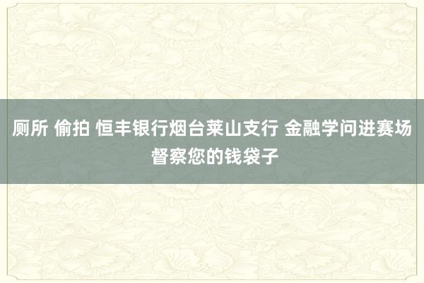 厕所 偷拍 恒丰银行烟台莱山支行 金融学问进赛场 督察您的钱袋子