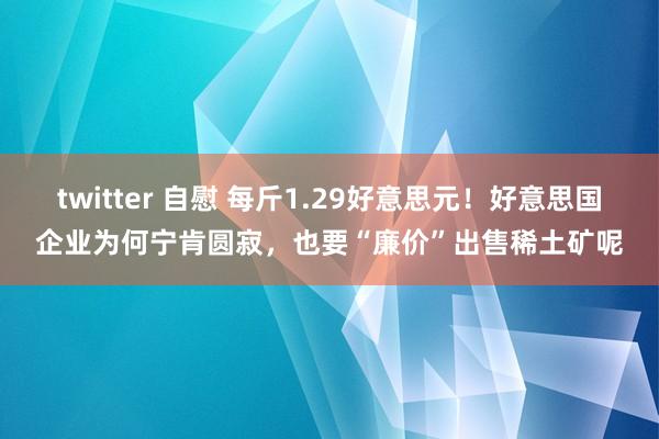twitter 自慰 每斤1.29好意思元！好意思国企业为何宁肯圆寂，也要“廉价”出售稀土矿呢