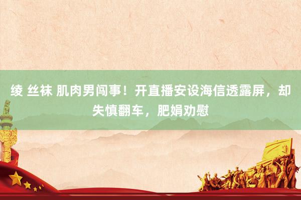 绫 丝袜 肌肉男闯事！开直播安设海信透露屏，却失慎翻车，肥娟劝慰