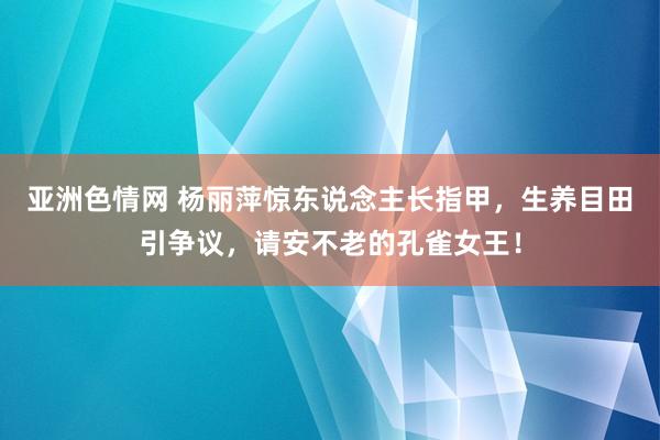 亚洲色情网 杨丽萍惊东说念主长指甲，生养目田引争议，请安不老的孔雀女王！