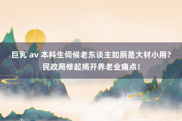 巨乳 av 本科生伺候老东谈主如厕是大材小用？民政局修起揭开养老业痛点！