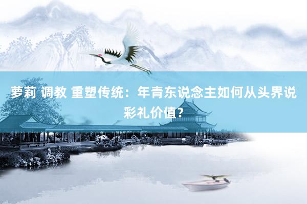 萝莉 调教 重塑传统：年青东说念主如何从头界说彩礼价值？