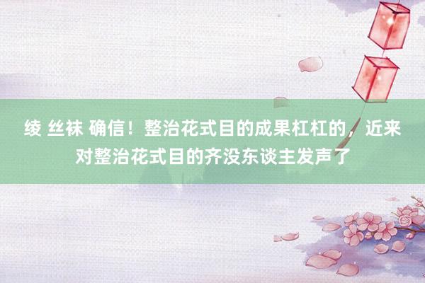 绫 丝袜 确信！整治花式目的成果杠杠的，近来对整治花式目的齐没东谈主发声了
