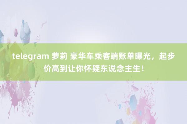 telegram 萝莉 豪华车乘客端账单曝光，起步价高到让你怀疑东说念主生！