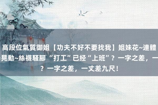 高段位氣質御姐【功夫不好不要找我】姐妹花~連體絲襪~大奶晃動~絲襪騷腳 “打工”已经“上班”？一字之差，一丈差九尺！