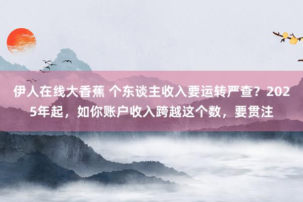 伊人在线大香蕉 个东谈主收入要运转严查？2025年起，如你账户收入跨越这个数，要贯注