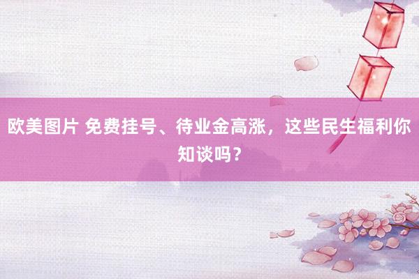 欧美图片 免费挂号、待业金高涨，这些民生福利你知谈吗？