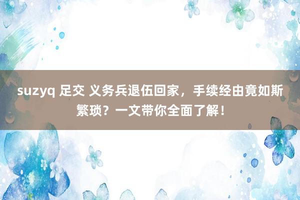 suzyq 足交 义务兵退伍回家，手续经由竟如斯繁琐？一文带你全面了解！
