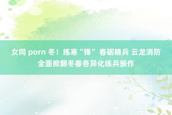 女同 porn 冬！练寒“锋” 春砺精兵 云龙消防全面掀翻冬春各异化练兵振作