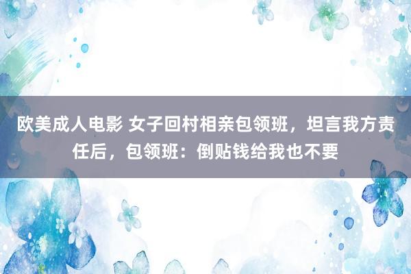 欧美成人电影 女子回村相亲包领班，坦言我方责任后，包领班：倒贴钱给我也不要