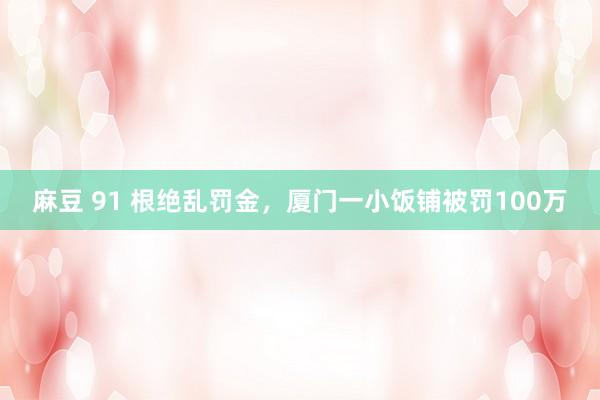 麻豆 91 根绝乱罚金，厦门一小饭铺被罚100万