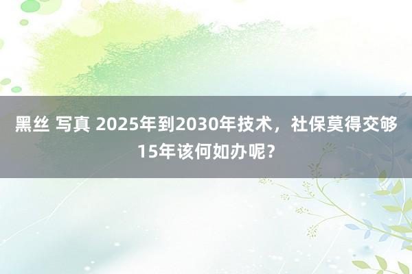 黑丝 写真 2025年到2030年技术，社保莫得交够15年该何如办呢？