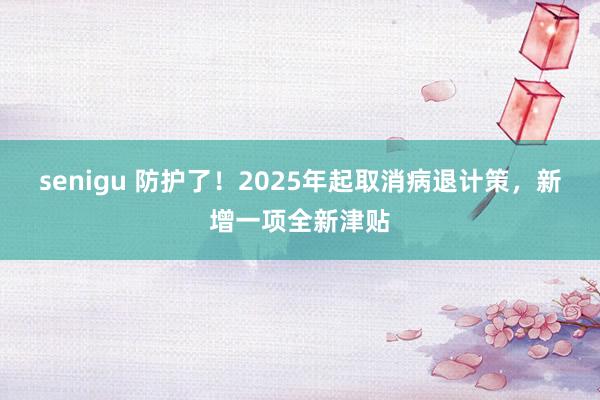 senigu 防护了！2025年起取消病退计策，新增一项全新津贴