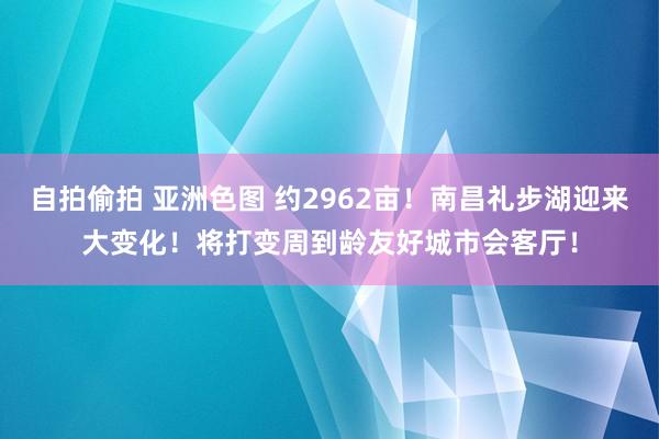 自拍偷拍 亚洲色图 约2962亩！南昌礼步湖迎来大变化！将打变周到龄友好城市会客厅！