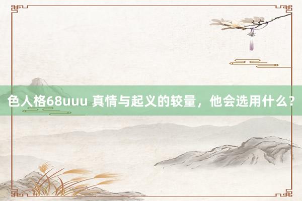 色人格68uuu 真情与起义的较量，他会选用什么？