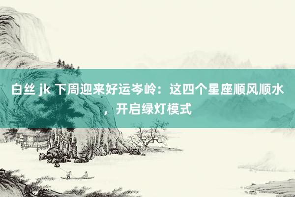 白丝 jk 下周迎来好运岑岭：这四个星座顺风顺水，开启绿灯模式