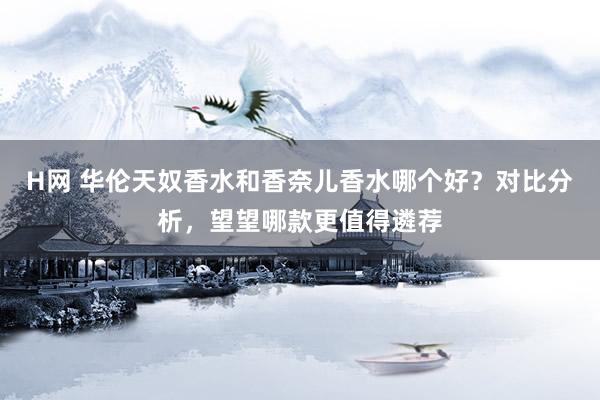 H网 华伦天奴香水和香奈儿香水哪个好？对比分析，望望哪款更值得遴荐