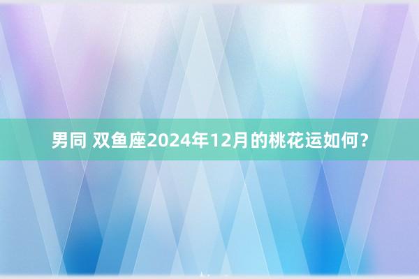 男同 双鱼座2024年12月的桃花运如何？