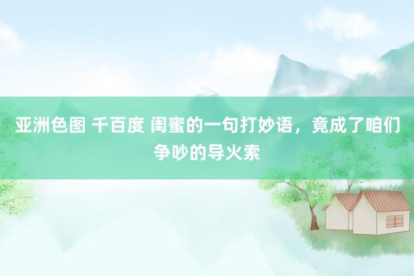 亚洲色图 千百度 闺蜜的一句打妙语，竟成了咱们争吵的导火索