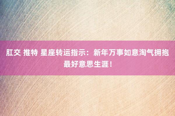 肛交 推特 星座转运指示：新年万事如意淘气拥抱最好意思生涯！