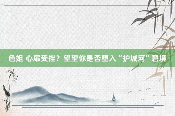 色姐 心扉受挫？望望你是否堕入“护城河”窘境