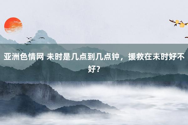 亚洲色情网 未时是几点到几点钟，援救在未时好不好？