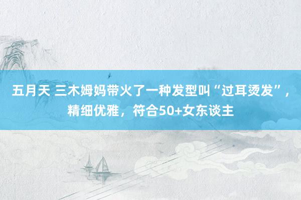五月天 三木姆妈带火了一种发型叫“过耳烫发”，精细优雅，符合50+女东谈主