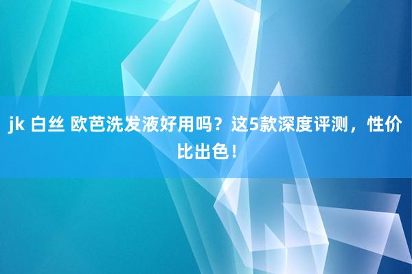 jk 白丝 欧芭洗发液好用吗？这5款深度评测，性价比出色！