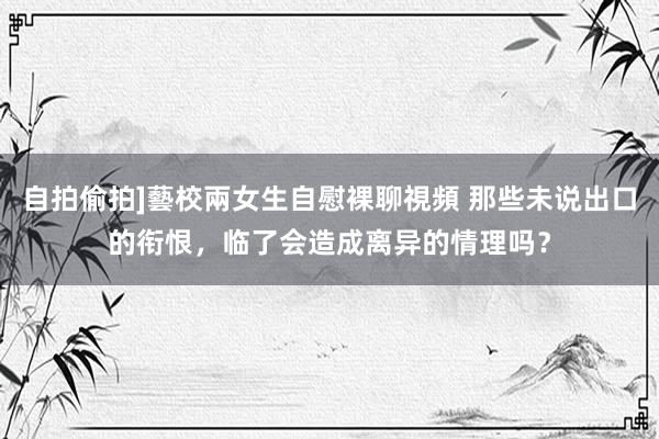 自拍偷拍]藝校兩女生自慰裸聊視頻 那些未说出口的衔恨，临了会造成离异的情理吗？