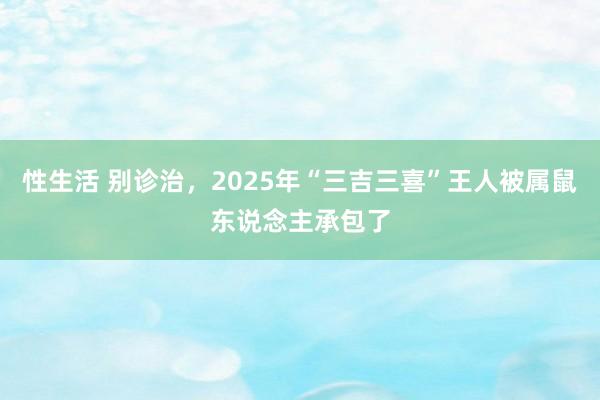 性生活 别诊治，2025年“三吉三喜”王人被属鼠东说念主承包了