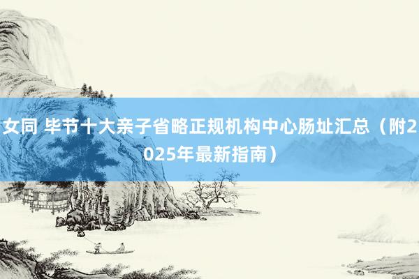 女同 毕节十大亲子省略正规机构中心肠址汇总（附2025年最新指南）