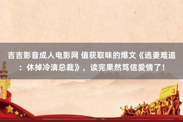 吉吉影音成人电影网 值获取味的爆文《逃妻难追：休掉冷清总裁》，读完果然笃信爱情了！