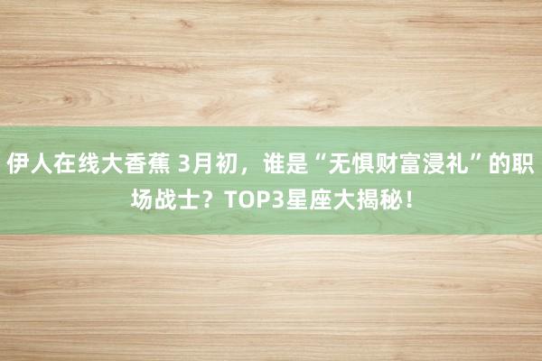 伊人在线大香蕉 3月初，谁是“无惧财富浸礼”的职场战士？TOP3星座大揭秘！