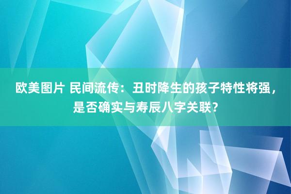 欧美图片 民间流传：丑时降生的孩子特性将强，是否确实与寿辰八字关联？