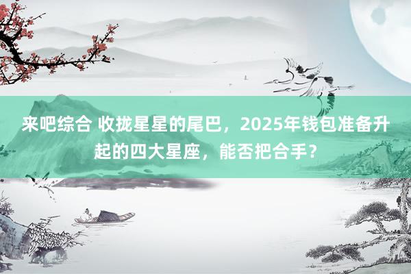 来吧综合 收拢星星的尾巴，2025年钱包准备升起的四大星座，能否把合手？