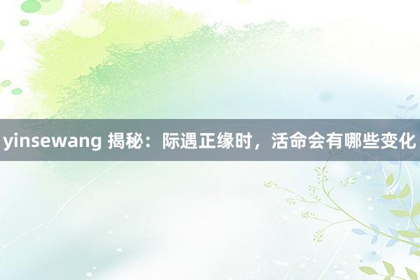 yinsewang 揭秘：际遇正缘时，活命会有哪些变化