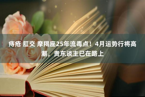痔疮 肛交 摩羯座25年流毒点！4月运势行将高潮，贵东谈主已在路上