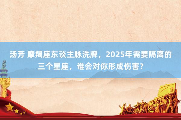 汤芳 摩羯座东谈主脉洗牌，2025年需要隔离的三个星座，谁会对你形成伤害？