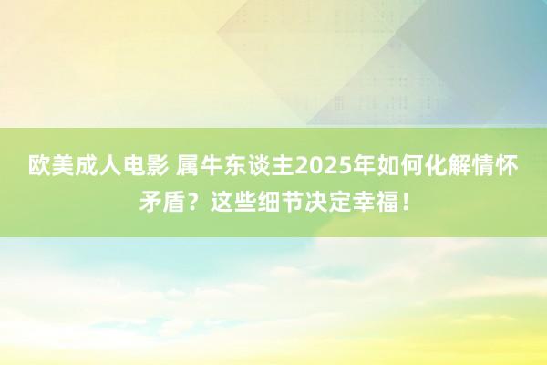 欧美成人电影 属牛东谈主2025年如何化解情怀矛盾？这些细节决定幸福！
