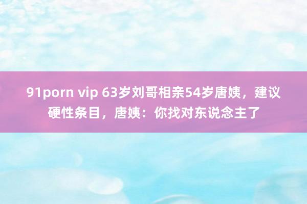 91porn vip 63岁刘哥相亲54岁唐姨，建议硬性条目，唐姨：你找对东说念主了