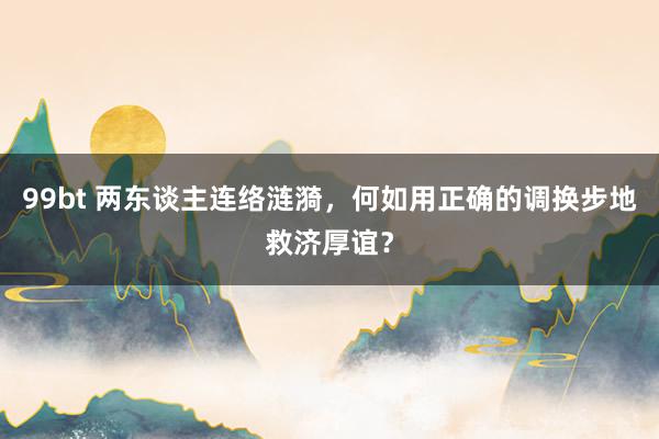 99bt 两东谈主连络涟漪，何如用正确的调换步地救济厚谊？